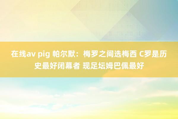 在线av pig 帕尔默：梅罗之间选梅西 C罗是历史最好闭幕者 现足坛姆巴佩最好