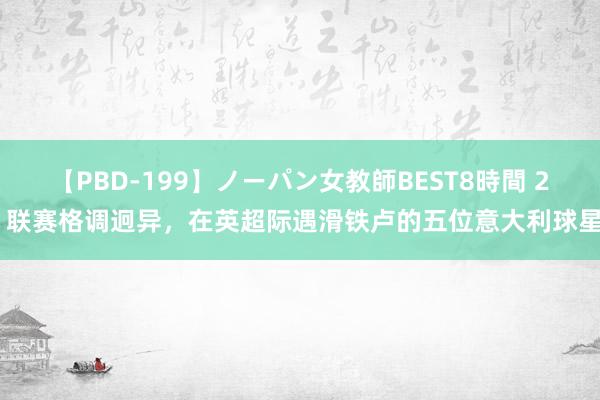 【PBD-199】ノーパン女教師BEST8時間 2 联赛格调迥异，在英超际遇滑铁卢的五位意大利球星