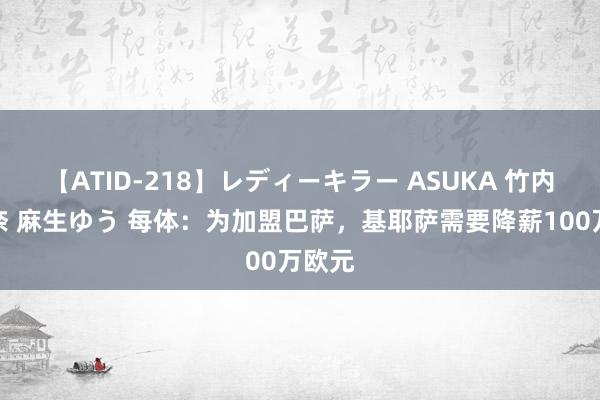 【ATID-218】レディーキラー ASUKA 竹内紗里奈 麻生ゆう 每体：为加盟巴萨，基耶萨需要降薪100万欧元