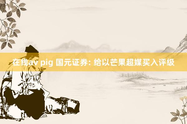 在线av pig 国元证券: 给以芒果超媒买入评级