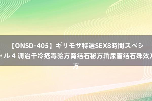 【ONSD-405】ギリモザ特選SEX8時間スペシャル 4 调治干冷疮毒验方肾结石秘方输尿管结石殊效方