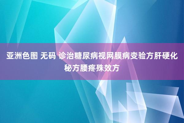 亚洲色图 无码 诊治糖尿病视网膜病变验方肝硬化秘方腰疼殊效方