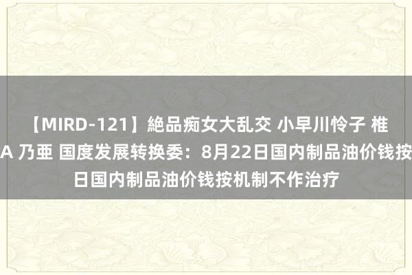 【MIRD-121】絶品痴女大乱交 小早川怜子 椎名ゆな ASUKA 乃亜 国度发展转换委：8月22日国内制品油价钱按机制不作治疗