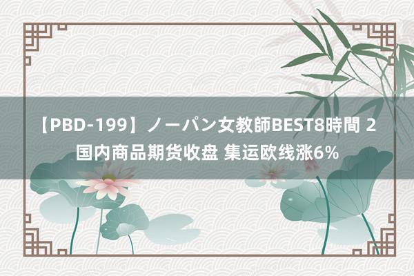 【PBD-199】ノーパン女教師BEST8時間 2 国内商品期货收盘 集运欧线涨6%