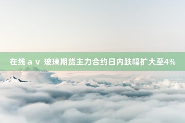 在线ａｖ 玻璃期货主力合约日内跌幅扩大至4%