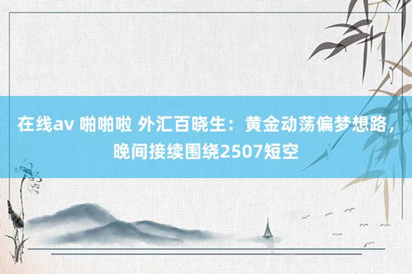 在线av 啪啪啦 外汇百晓生：黄金动荡偏梦想路，晚间接续围绕2507短空