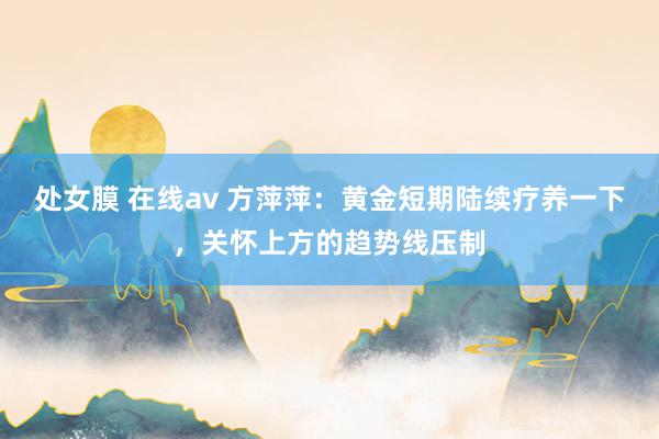 处女膜 在线av 方萍萍：黄金短期陆续疗养一下，关怀上方的趋势线压制