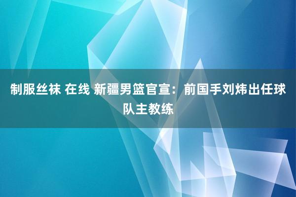 制服丝袜 在线 新疆男篮官宣：前国手刘炜出任球队主教练