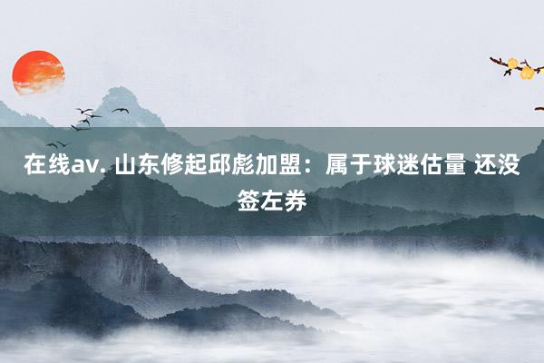 在线av. 山东修起邱彪加盟：属于球迷估量 还没签左券