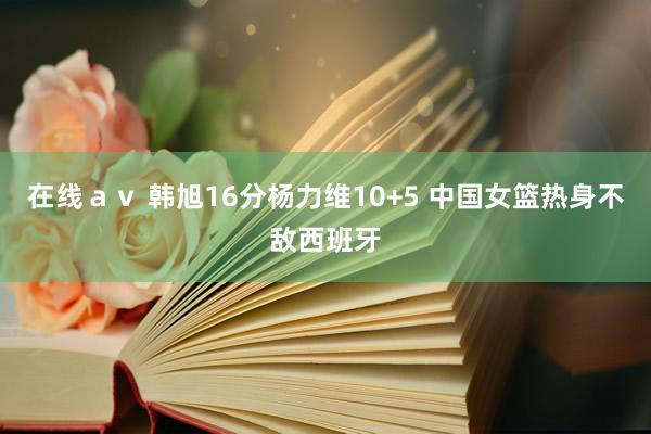 在线ａｖ 韩旭16分杨力维10+5 中国女篮热身不敌西班牙