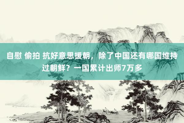 自慰 偷拍 抗好意思援朝，除了中国还有哪国维持过朝鲜？一国累计出师7万多