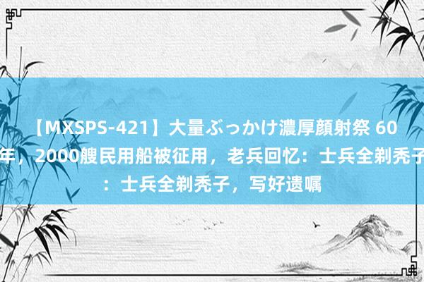 【MXSPS-421】大量ぶっかけ濃厚顔射祭 60人5時間 96年，2000艘民用船被征用，老兵回忆：士兵全剃秃子，写好遗嘱