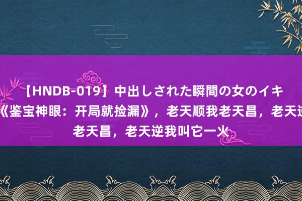 【HNDB-019】中出しされた瞬間の女のイキ顔 私藏读物《鉴宝神眼：开局就捡漏》，老天顺我老天昌，老天逆我叫它一火