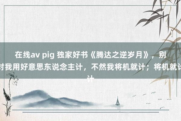 在线av pig 独家好书《腾达之逆岁月》，别对我用好意思东说念主计，不然我将机就计；将机就计