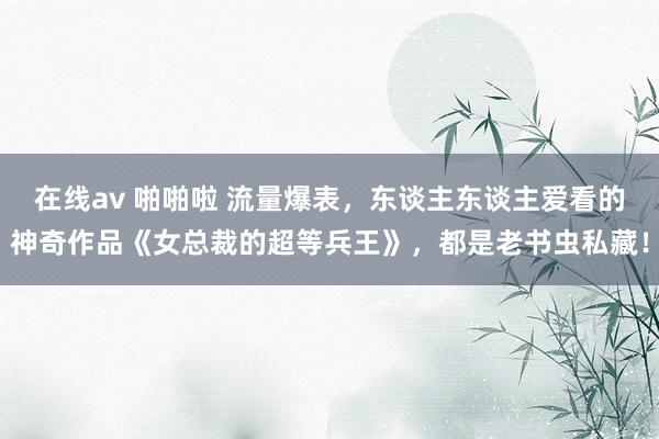 在线av 啪啪啦 流量爆表，东谈主东谈主爱看的神奇作品《女总裁的超等兵王》，都是老书虫私藏！