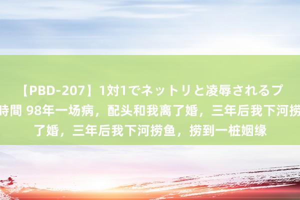 【PBD-207】1対1でネットリと凌辱されるプレミア女優たち 8時間 98年一场病，配头和我离了婚，三年后我下河捞鱼，捞到一桩姻缘