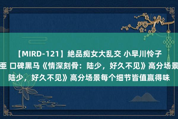 【MIRD-121】絶品痴女大乱交 小早川怜子 椎名ゆな ASUKA 乃亜 口碑黑马《情深刻骨：陆少，好久不见》高分场景每个细节皆值赢得味