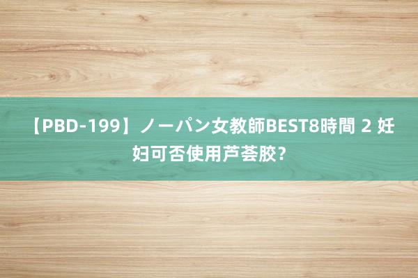 【PBD-199】ノーパン女教師BEST8時間 2 妊妇可否使用芦荟胶？