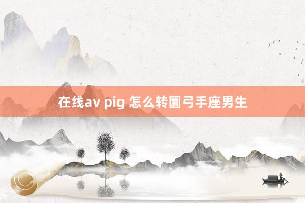 在线av pig 怎么转圜弓手座男生