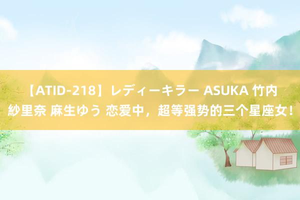 【ATID-218】レディーキラー ASUKA 竹内紗里奈 麻生ゆう 恋爱中，超等强势的三个星座女！