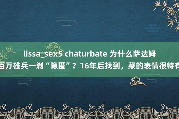 lissa_sex5 chaturbate 为什么萨达姆百万雄兵一刹“隐匿”？16年后找到，藏的表情很特有