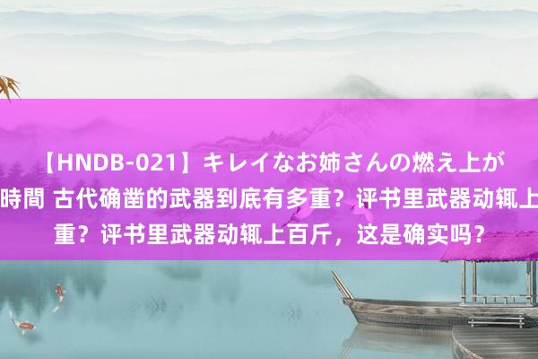 【HNDB-021】キレイなお姉さんの燃え上がる本物中出し交尾4時間 古代确凿的武器到底有多重？评书里武器动辄上百斤，这是确实吗？