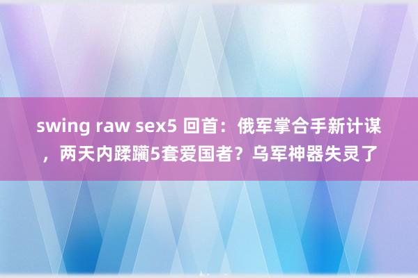 swing raw sex5 回首：俄军掌合手新计谋，两天内蹂躏5套爱国者？乌军神器失灵了