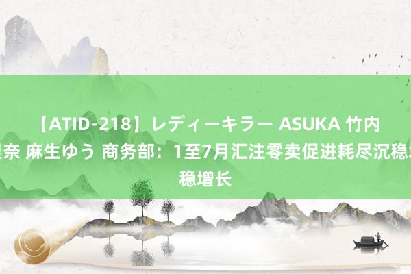 【ATID-218】レディーキラー ASUKA 竹内紗里奈 麻生ゆう 商务部：1至7月汇注零卖促进耗尽沉稳增长