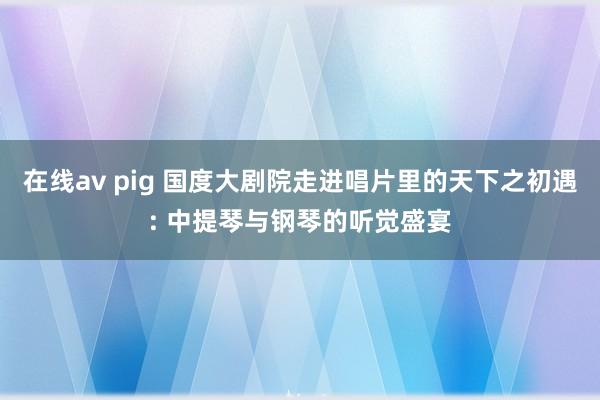 在线av pig 国度大剧院走进唱片里的天下之初遇: 中提琴与钢琴的听觉盛宴