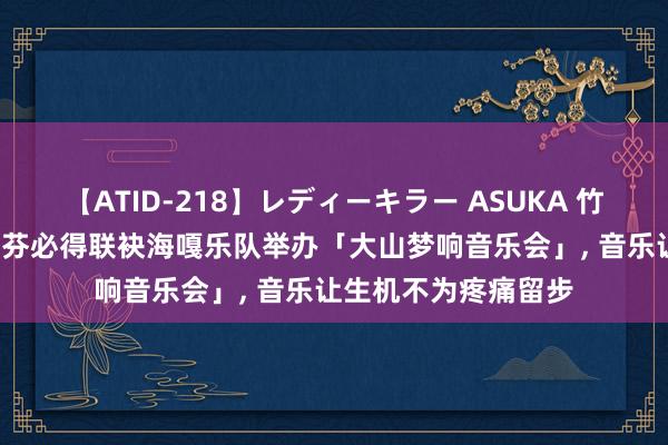 【ATID-218】レディーキラー ASUKA 竹内紗里奈 麻生ゆう 芬必得联袂海嘎乐队举办「大山梦响音乐会」， 音乐让生机不为疼痛留步