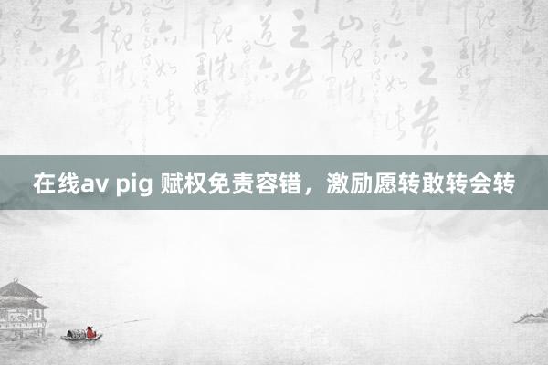 在线av pig 赋权免责容错，激励愿转敢转会转