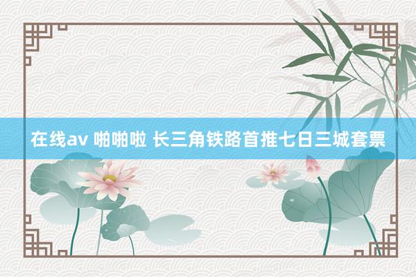 在线av 啪啪啦 长三角铁路首推七日三城套票