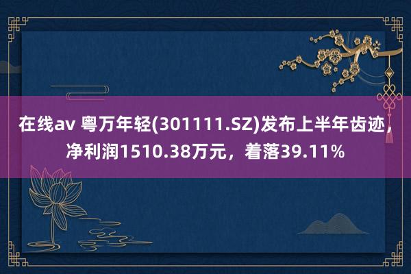 在线av 粤万年轻(301111.SZ)发布上半年齿迹，净利润1510.38万元，着落39.11%