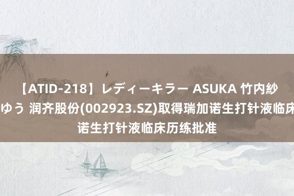 【ATID-218】レディーキラー ASUKA 竹内紗里奈 麻生ゆう 润齐股份(002923.SZ)取得瑞加诺生打针液临床历练批准