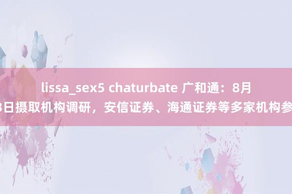 lissa_sex5 chaturbate 广和通：8月28日摄取机构调研，安信证券、海通证券等多家机构参与