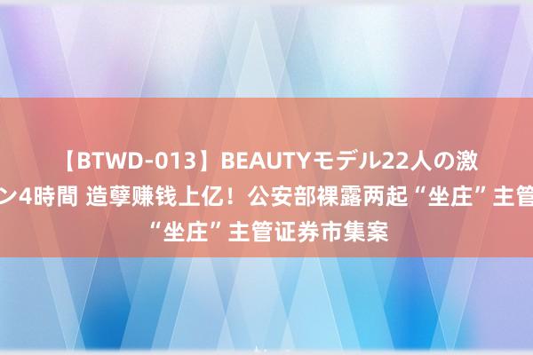 【BTWD-013】BEAUTYモデル22人の激しいピストン4時間 造孽赚钱上亿！公安部裸露两起“坐庄”主管证券市集案