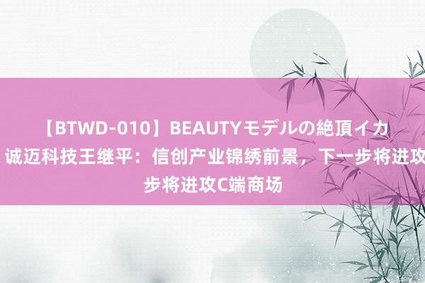 【BTWD-010】BEAUTYモデルの絶頂イカセ4時間 诚迈科技王继平：信创产业锦绣前景，下一步将进攻C端商场