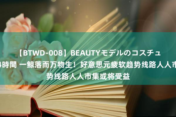 【BTWD-008】BEAUTYモデルのコスチュームプレイ4時間 一鲸落而万物生！好意思元疲软趋势线路人人市集或将受益