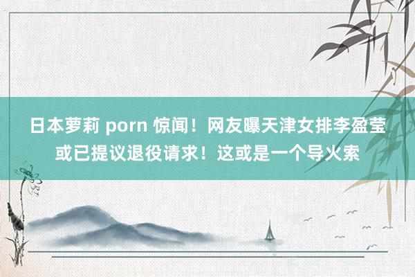 日本萝莉 porn 惊闻！网友曝天津女排李盈莹或已提议退役请求！这或是一个导火索