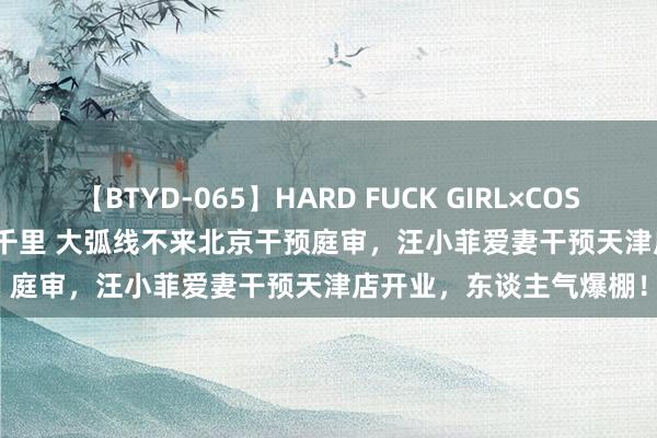 【BTYD-065】HARD FUCK GIRL×COSPLAY PRINCESS 遠山千里 大弧线不来北京干预庭审，汪小菲爱妻干预天津店开业，东谈主气爆棚！