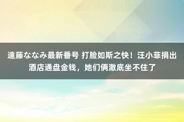 遠藤ななみ最新番号 打脸如斯之快！汪小菲捐出酒店通盘金钱，她们俩澈底坐不住了