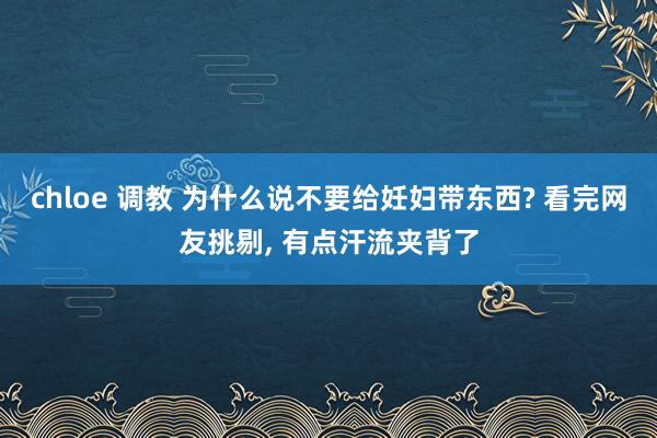 chloe 调教 为什么说不要给妊妇带东西? 看完网友挑剔， 有点汗流夹背了