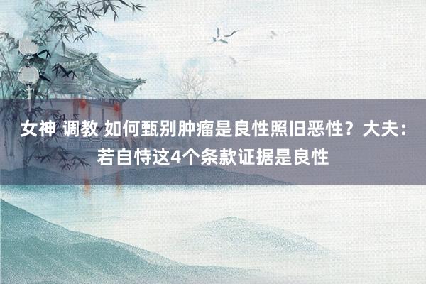 女神 调教 如何甄别肿瘤是良性照旧恶性？大夫：若自恃这4个条款证据是良性