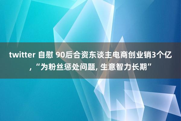 twitter 自慰 90后合资东谈主电商创业销3个亿， “为粉丝惩处问题， 生意智力长期”