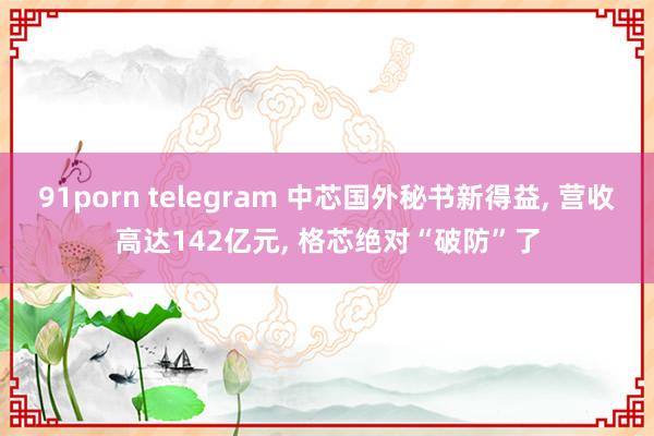 91porn telegram 中芯国外秘书新得益， 营收高达142亿元， 格芯绝对“破防”了