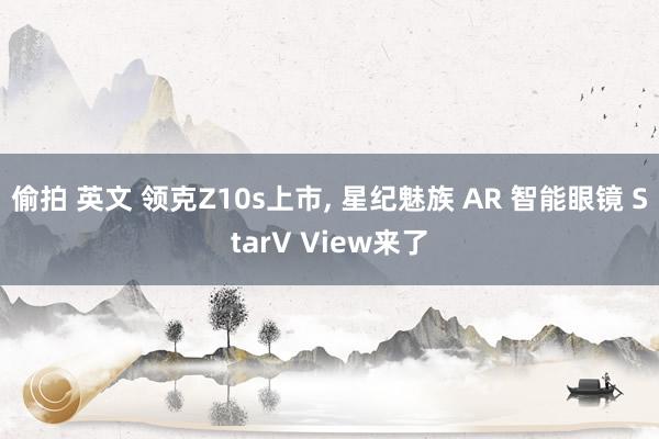 偷拍 英文 领克Z10s上市， 星纪魅族 AR 智能眼镜 StarV View来了