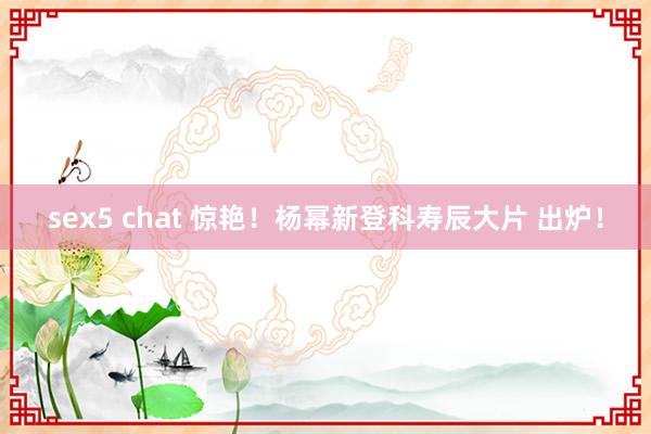 sex5 chat 惊艳！杨幂新登科寿辰大片 出炉！