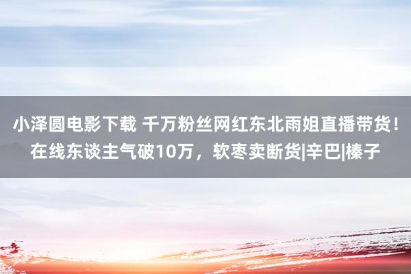 小泽圆电影下载 千万粉丝网红东北雨姐直播带货！在线东谈主气破10万，软枣卖断货|辛巴|榛子