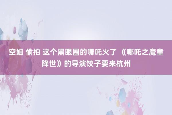 空姐 偷拍 这个黑眼圈的哪吒火了 《哪吒之魔童降世》的导演饺子要来杭州