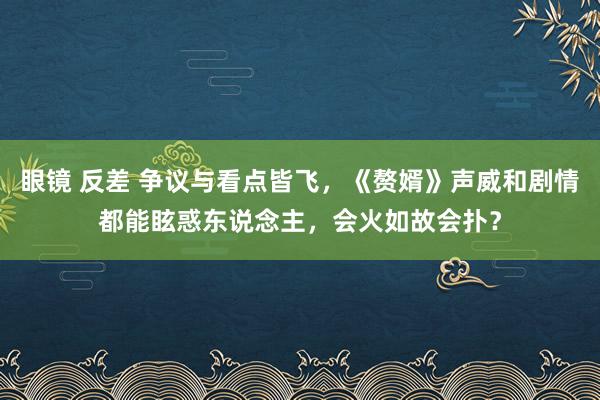 眼镜 反差 争议与看点皆飞，《赘婿》声威和剧情都能眩惑东说念主，会火如故会扑？